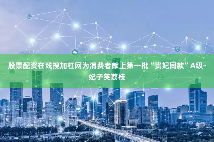 股票配资在线搜加杠网为消费者献上第一批“贵妃同款”A级-妃子笑荔枝