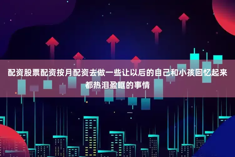 配资股票配资按月配资去做一些让以后的自己和小孩回忆起来都热泪盈眶的事情