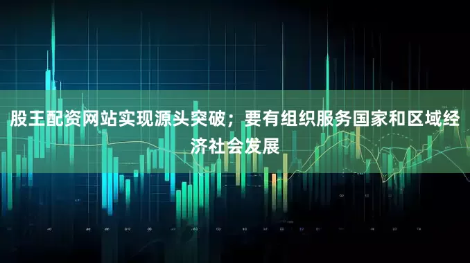 股王配资网站实现源头突破；要有组织服务国家和区域经济社会发展