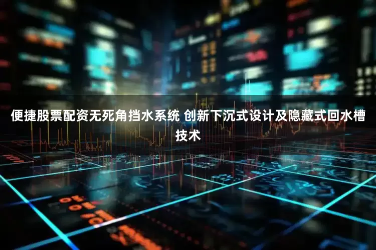 便捷股票配资无死角挡水系统 创新下沉式设计及隐藏式回水槽技术